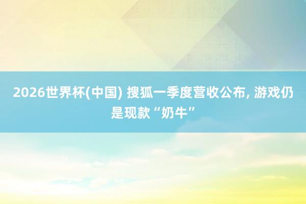 2026世界杯(中國) 搜狐一季度營收公布, 游戲仍是現款“奶牛”