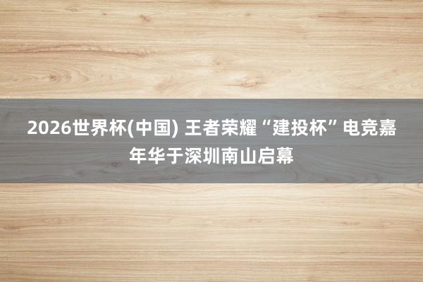 2026世界杯(中國) 王者榮耀“建投杯”電競(jìng)嘉年華于深圳南山啟幕