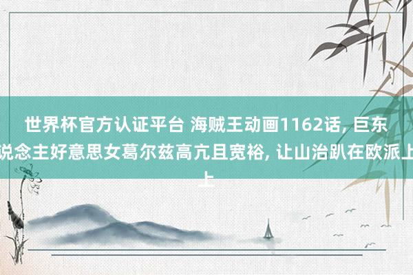 世界杯官方認證平臺 海賊王動畫1162話， 巨東說念主好意思女葛爾茲高亢且寬裕， 讓山治趴在歐派上