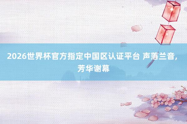 2026世界杯官方指定中國區(qū)認證平臺 聲落蘭音, 芳華謝幕