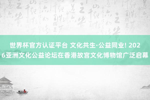 世界杯官方認(rèn)證平臺 文化共生·公益同業(yè)! 2026亞洲文化公益論壇在香港故宮文化博物館廣泛啟幕