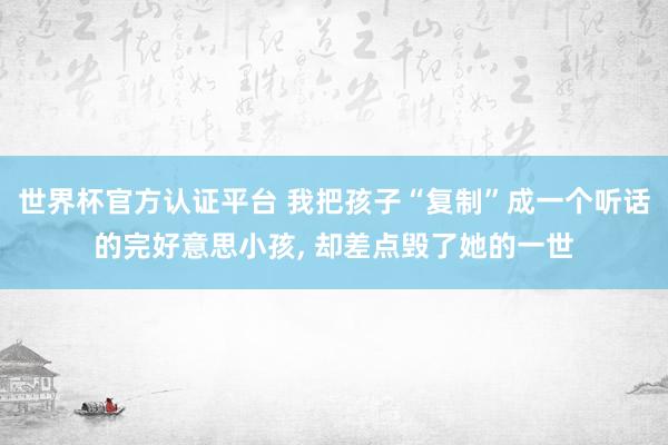 世界杯官方認(rèn)證平臺(tái) 我把孩子“復(fù)制”成一個(gè)聽話的完好意思小孩, 卻差點(diǎn)毀了她的一世