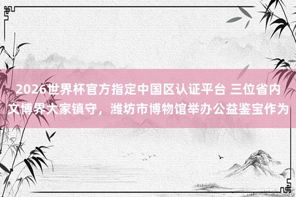 2026世界杯官方指定中國(guó)區(qū)認(rèn)證平臺(tái) 三位省內(nèi)文博界大家鎮(zhèn)守，濰坊市博物館舉辦公益鑒寶作為