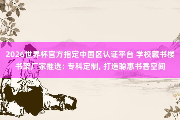2026世界杯官方指定中國區認證平臺 學校藏書樓書架廠家推選: 專科定制， 打造聰惠書香空間