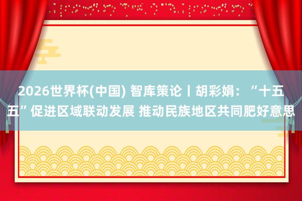 2026世界杯(中國) 智庫策論丨胡彩娟：“十五五”促進(jìn)區(qū)域聯(lián)動發(fā)展 推動民族地區(qū)共同肥好意思