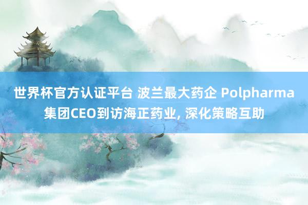 世界杯官方認(rèn)證平臺(tái) 波蘭最大藥企 Polpharma集團(tuán)CEO到訪海正藥業(yè), 深化策略互助