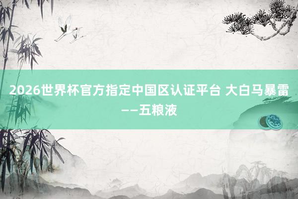 2026世界杯官方指定中國區(qū)認證平臺 大白馬暴雷——五糧液