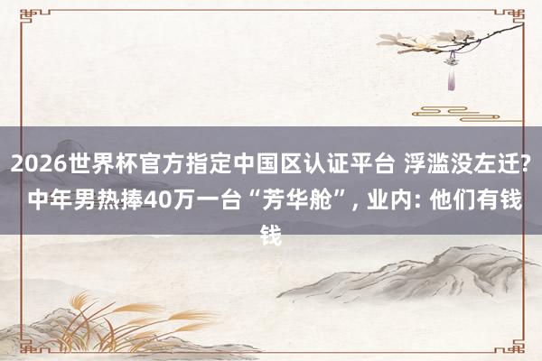 2026世界杯官方指定中國(guó)區(qū)認(rèn)證平臺(tái) 浮濫沒左遷? 中年男熱捧40萬一臺(tái)“芳華艙”, 業(yè)內(nèi): 他們有錢
