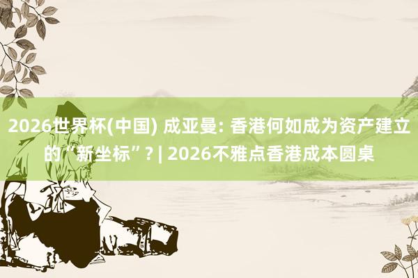2026世界杯(中國) 成亞曼: 香港何如成為資產(chǎn)建立的“新坐標”? | 2026不雅點香港成本圓桌