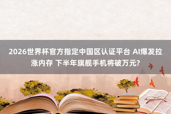 2026世界杯官方指定中國區(qū)認(rèn)證平臺 AI爆發(fā)拉漲內(nèi)存 下半年旗艦手機(jī)將破萬元?