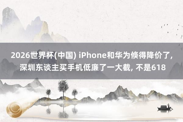 2026世界杯(中國) iPhone和華為倏得降價了, 深圳東談主買手機低廉了一大截, 不是618