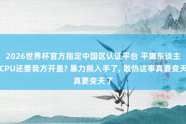 2026世界杯官方指定中國區認證平臺 平庸東談主買CPU還要我方開蓋? 暴力熊入手了, 散熱這事真要變天了