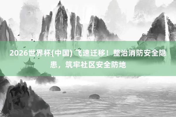 2026世界杯(中國) 飛速遷移！整治消防安全隱患，筑牢社區安全防地