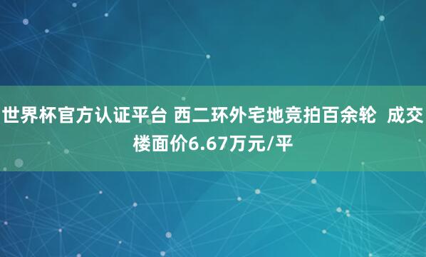 世界杯官方認證平臺 西二環外宅地競拍百余輪  成交樓面價6.67萬元/平