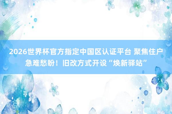 2026世界杯官方指定中國區(qū)認(rèn)證平臺 聚焦住戶急難愁盼！舊改方式開設(shè)“煥新驛站”