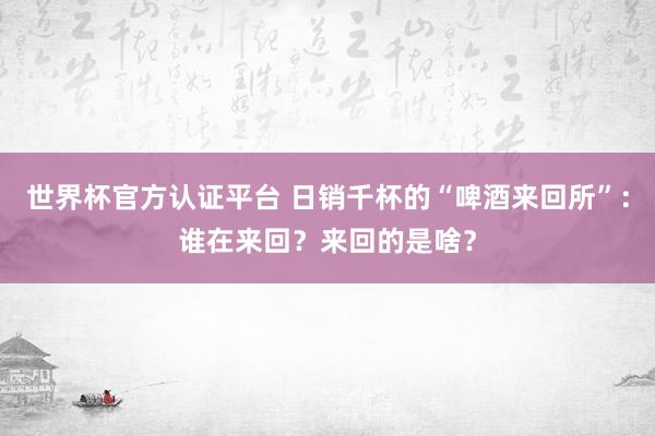 世界杯官方認(rèn)證平臺(tái) 日銷(xiāo)千杯的“啤酒來(lái)回所”：誰(shuí)在來(lái)回？來(lái)回的是啥？