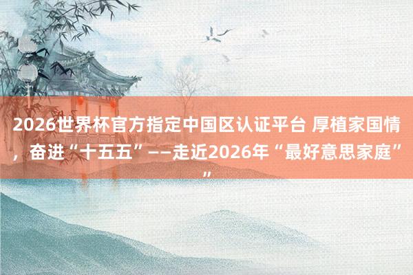 2026世界杯官方指定中國區(qū)認證平臺 厚植家國情，奮進“十五五”——走近2026年“最好意思家庭”