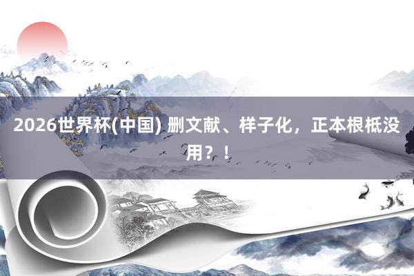 2026世界杯(中國) 刪文獻(xiàn)、樣子化，正本根柢沒用？！