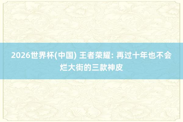 2026世界杯(中國) 王者榮耀: 再過十年也不會爛大街的三款神皮