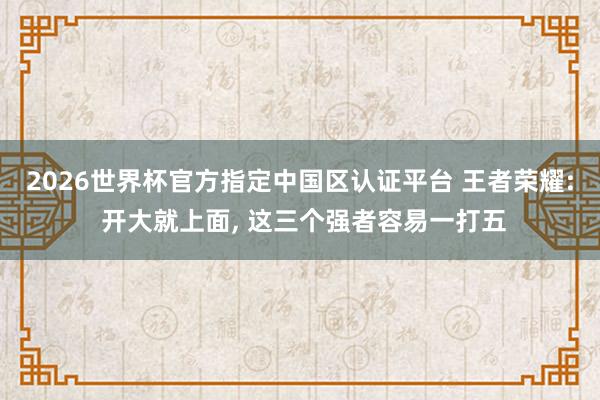 2026世界杯官方指定中國區認證平臺 王者榮耀: 開大就上面， 這三個強者容易一打五