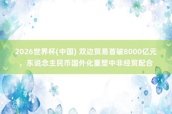 2026世界杯(中國) 雙邊貿(mào)易首破8000億元，東說念主民幣國外化重塑中非經(jīng)貿(mào)配合