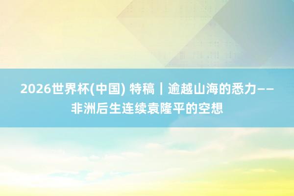 2026世界杯(中國) 特稿｜逾越山海的悉力——非洲后生連續(xù)袁隆平的空想
