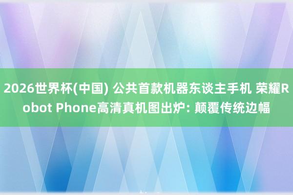 2026世界杯(中國(guó)) 公共首款機(jī)器東談主手機(jī) 榮耀Robot Phone高清真機(jī)圖出爐: 顛覆傳統(tǒng)邊幅