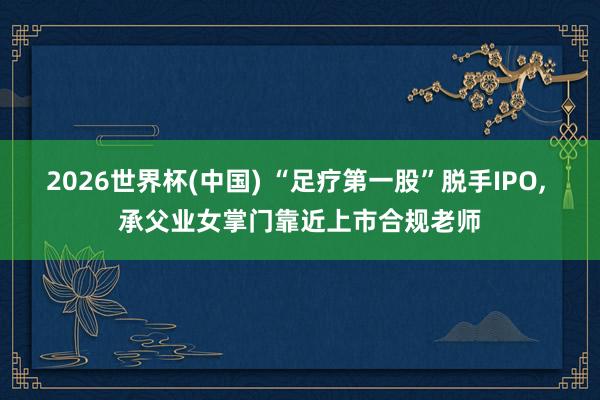 2026世界杯(中國) “足療第一股”脫手IPO, 承父業女掌門靠近上市合規老師