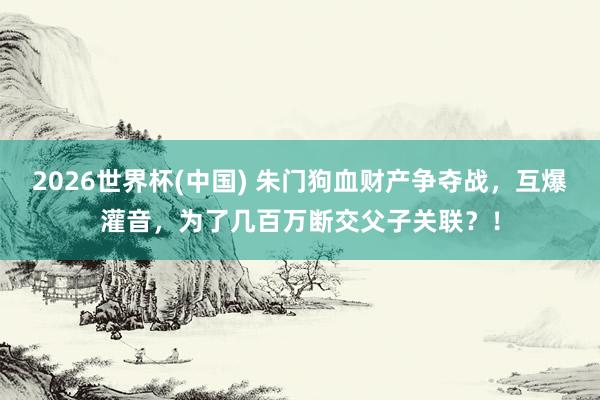 2026世界杯(中國(guó)) 朱門狗血財(cái)產(chǎn)爭(zhēng)奪戰(zhàn)，互爆灌音，為了幾百萬斷交父子關(guān)聯(lián)？！