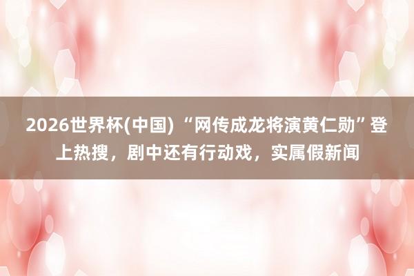 2026世界杯(中國(guó)) “網(wǎng)傳成龍將演黃仁勛”登上熱搜，劇中還有行動(dòng)戲，實(shí)屬假新聞