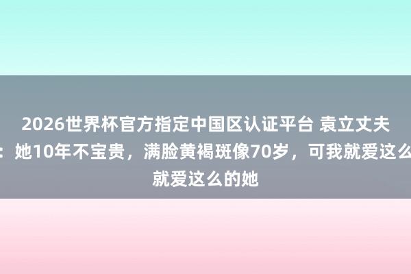 2026世界杯官方指定中國區認證平臺 袁立丈夫發聲：她10年不寶貴，滿臉黃褐斑像70歲，可我就愛這么的她