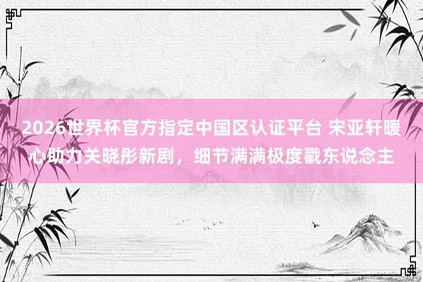 2026世界杯官方指定中國(guó)區(qū)認(rèn)證平臺(tái) 宋亞軒暖心助力關(guān)曉彤新劇，細(xì)節(jié)滿滿極度戳東說念主