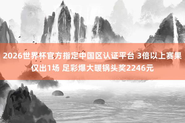 2026世界杯官方指定中國(guó)區(qū)認(rèn)證平臺(tái) 3倍以上賽果僅出1場(chǎng) 足彩爆大暖鍋頭獎(jiǎng)2246元
