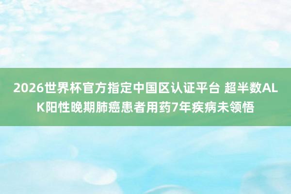 2026世界杯官方指定中國區認證平臺 超半數ALK陽性晚期肺癌患者用藥7年疾病未領悟