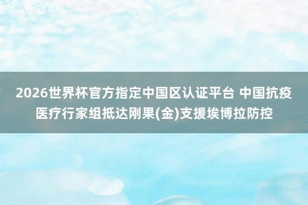 2026世界杯官方指定中國(guó)區(qū)認(rèn)證平臺(tái) 中國(guó)抗疫醫(yī)療行家組抵達(dá)剛果(金)支援埃博拉防控