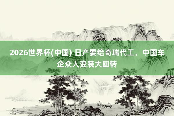 2026世界杯(中國) 日產(chǎn)要給奇瑞代工，中國車企眾人變裝大回轉(zhuǎn)
