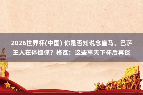 2026世界杯(中國(guó)) 你是否知說念皇馬、巴薩王人在體恤你？格瓦：這些事天下杯后再談