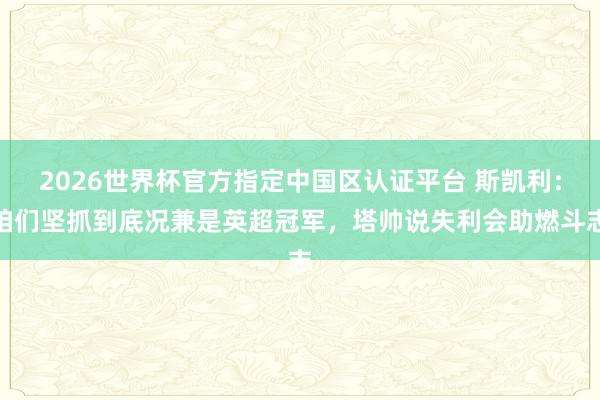 2026世界杯官方指定中國區(qū)認證平臺 斯凱利：咱們堅抓到底況兼是英超冠軍，塔帥說失利會助燃斗志