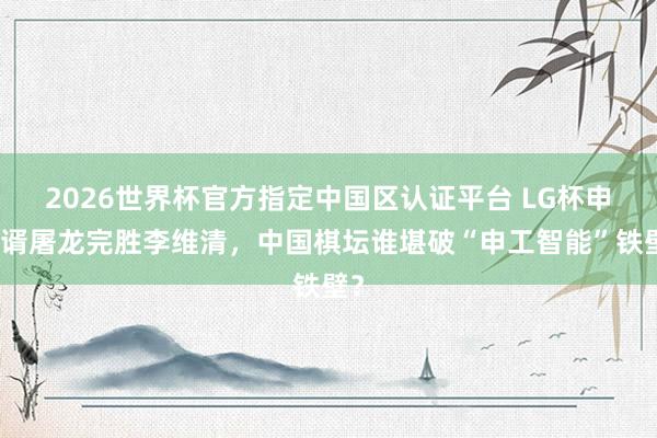 2026世界杯官方指定中國區(qū)認證平臺 LG杯申真谞屠龍完勝李維清，中國棋壇誰堪破“申工智能”鐵壁？
