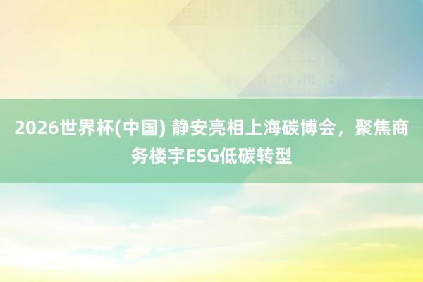 2026世界杯(中國) 靜安亮相上海碳博會，聚焦商務樓宇ESG低碳轉型