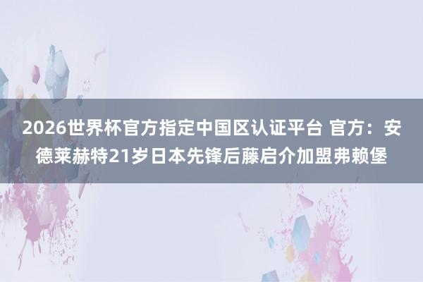 2026世界杯官方指定中國區認證平臺 官方：安德萊赫特21歲日本先鋒后藤啟介加盟弗賴堡