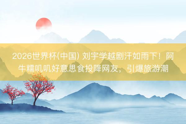 2026世界杯(中國) 劉宇學越劇汗如雨下！阿牛糯嘰嘰好意思食投降網友，引爆旅游潮