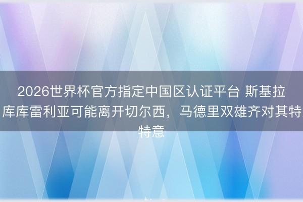 2026世界杯官方指定中國區認證平臺 斯基拉：庫庫雷利亞可能離開切爾西，馬德里雙雄齊對其特意