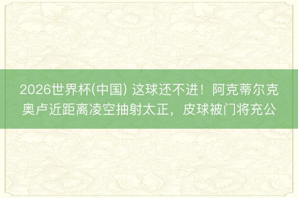 2026世界杯(中國(guó)) 這球還不進(jìn)！阿克蒂爾克奧盧近距離凌空抽射太正，皮球被門將充公