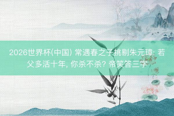 2026世界杯(中國) 常遇春之子挑剔朱元璋: 若父多活十年, 你殺不殺? 帝笑答三字