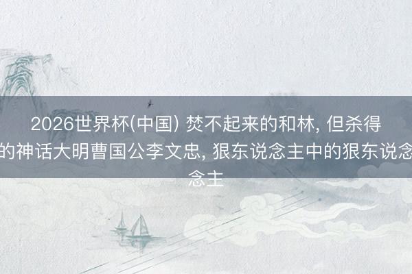 2026世界杯(中國(guó)) 焚不起來(lái)的和林, 但殺得碎的神話大明曹國(guó)公李文忠, 狠東說(shuō)念主中的狠東說(shuō)念主