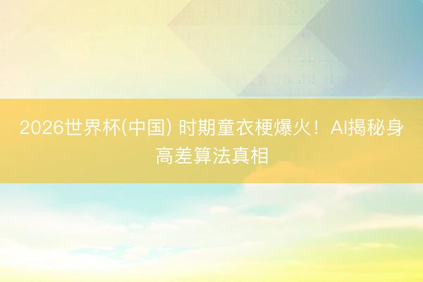 2026世界杯(中國) 時期童衣梗爆火！AI揭秘身高差算法真相