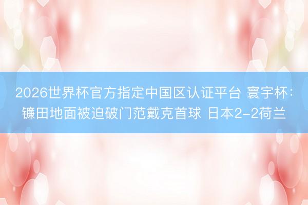 2026世界杯官方指定中國區認證平臺 寰宇杯：鐮田地面被迫破門范戴克首球 日本2-2荷蘭