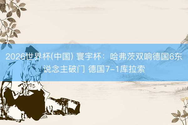 2026世界杯(中國(guó)) 寰宇杯：哈弗茨雙響德國(guó)6東說(shuō)念主破門(mén) 德國(guó)7-1庫(kù)拉索