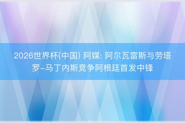 2026世界杯(中國) 阿媒: 阿爾瓦雷斯與勞塔羅-馬丁內斯競爭阿根廷首發中鋒